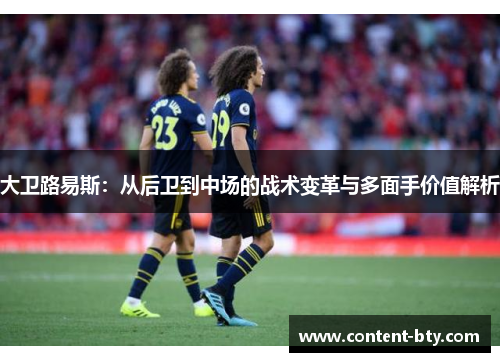 大卫路易斯:从后卫到中场的战术变革与多面手价值解析 大卫路易斯:从后卫到中场的战术变革与多面手价值解析